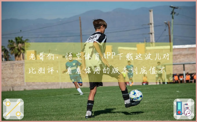 老哥们，悟空体育APP下载这波儿对比测评，看看你用的版本到底值不值！