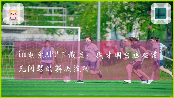 im电竞APP下载后，我才明白这些常见问题的解决技巧