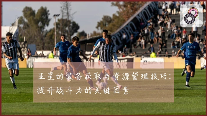 亚星的装备获取与资源管理技巧：提升战斗力的关键因素