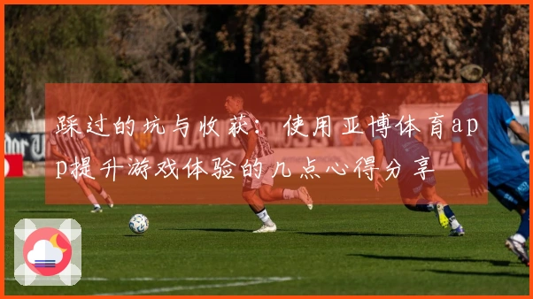 踩过的坑与收获：使用亚博体育app提升游戏体验的几点心得分享